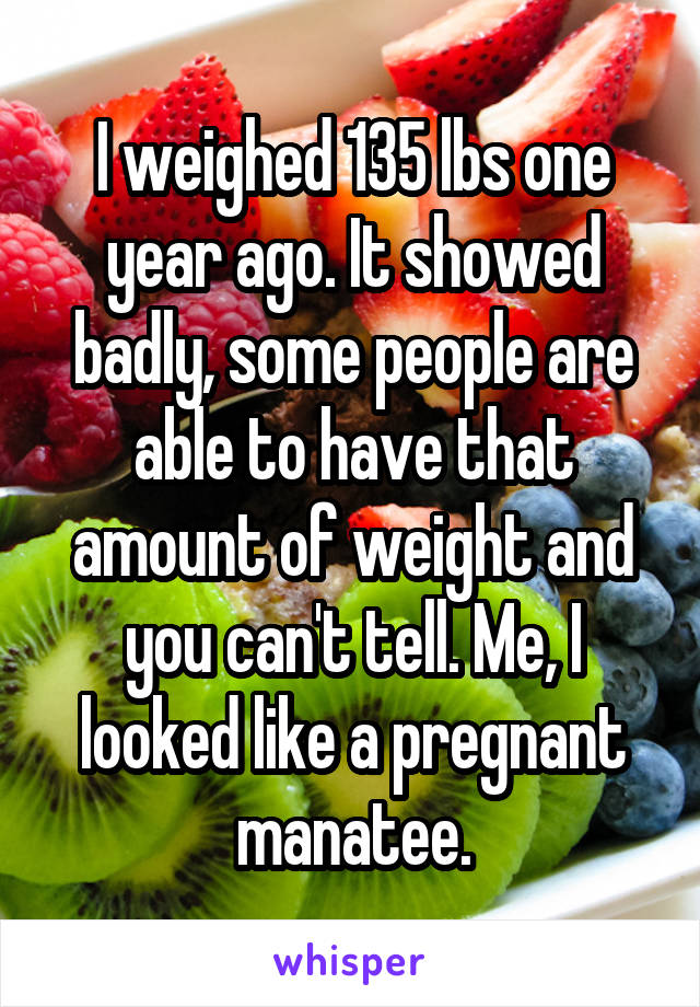 I weighed 135 lbs one year ago. It showed badly, some people are able to have that amount of weight and you can't tell. Me, I looked like a pregnant manatee.