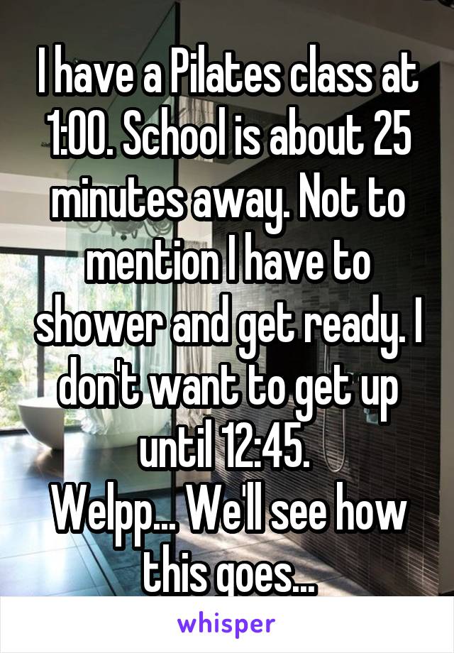 I have a Pilates class at 1:00. School is about 25 minutes away. Not to mention I have to shower and get ready. I don't want to get up until 12:45. 
Welpp... We'll see how this goes...