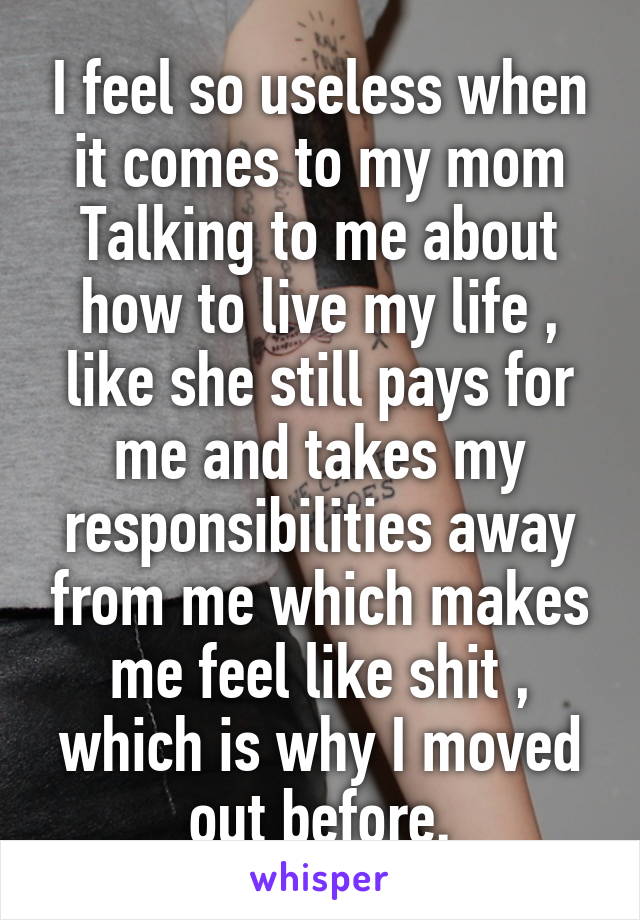 I feel so useless when it comes to my mom Talking to me about how to live my life , like she still pays for me and takes my responsibilities away from me which makes me feel like shit , which is why I moved out before.