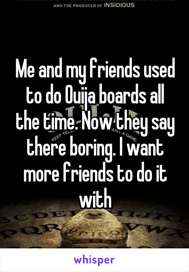 Me and my friends used to do Ouija boards all the time. Now they say there boring. I want more friends to do it with