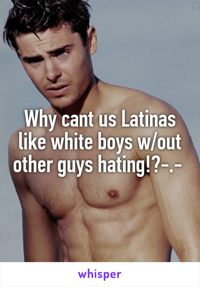 Why cant us Latinas like white boys w/out other guys hating!?-.- 