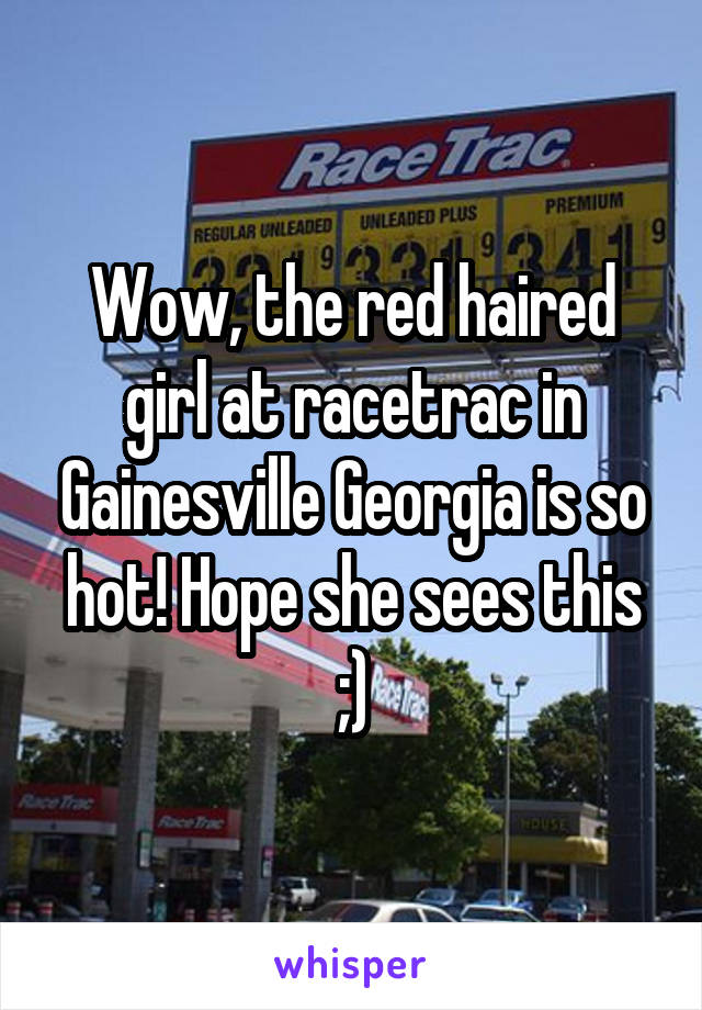 Wow, the red haired girl at racetrac in Gainesville Georgia is so hot! Hope she sees this ;)