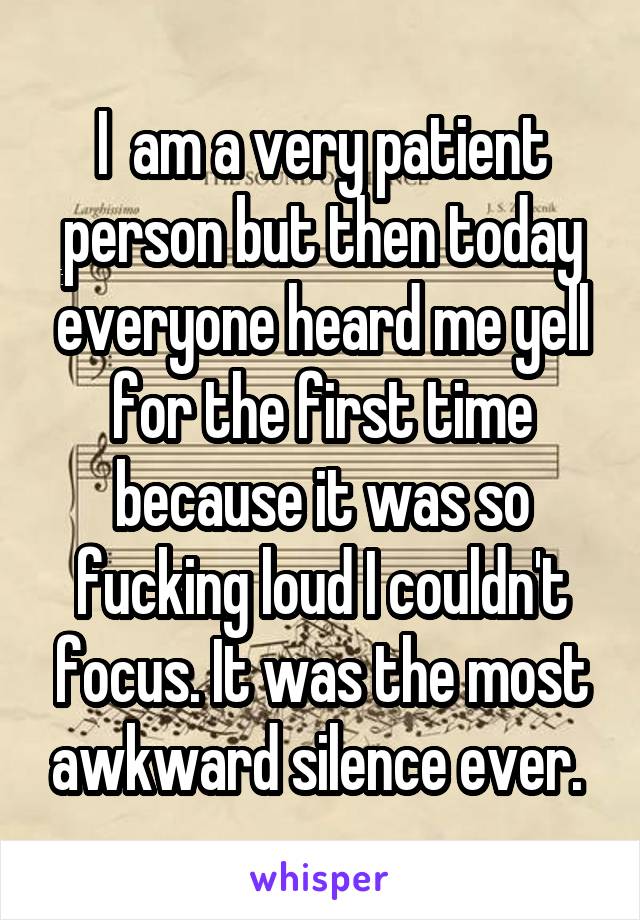 I  am a very patient person but then today everyone heard me yell for the first time because it was so fucking loud I couldn't focus. It was the most awkward silence ever. 