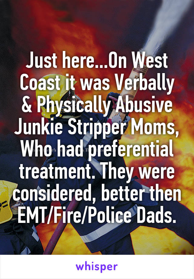 Just here...On West Coast it was Verbally & Physically Abusive Junkie Stripper Moms, Who had preferential treatment. They were considered, better then EMT/Fire/Police Dads.