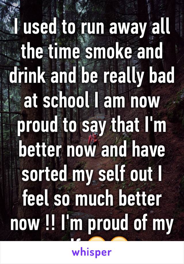 I used to run away all the time smoke and drink and be really bad at school I am now proud to say that I'm better now and have sorted my self out I feel so much better now !! I'm proud of my self 😊😊