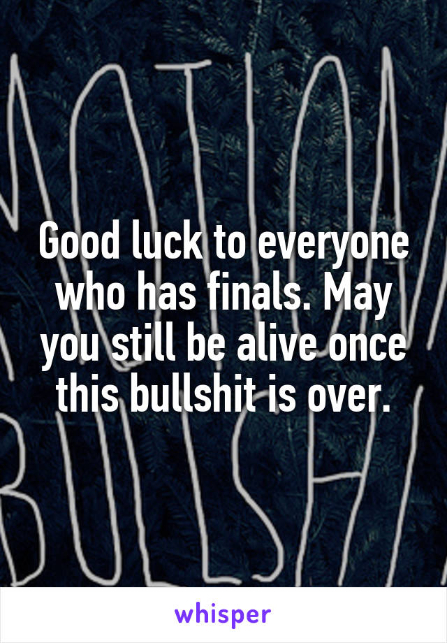 Good luck to everyone who has finals. May you still be alive once this bullshit is over.