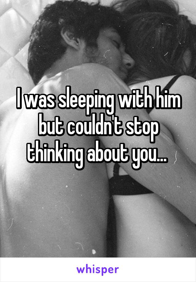 I was sleeping with him but couldn't stop thinking about you... 
