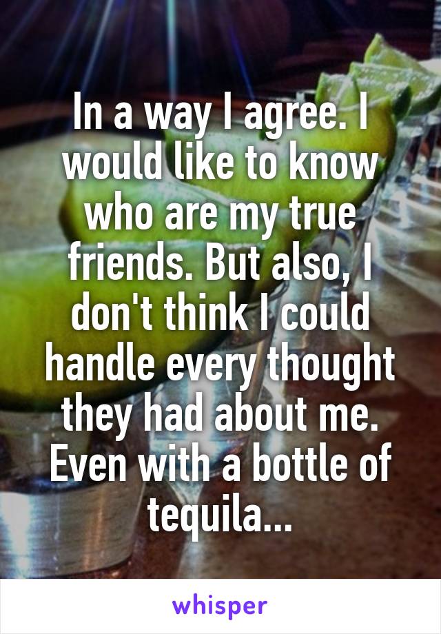 In a way I agree. I would like to know who are my true friends. But also, I don't think I could handle every thought they had about me. Even with a bottle of tequila...