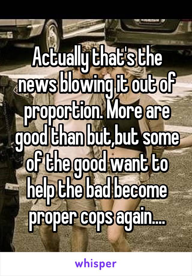 Actually that's the news blowing it out of proportion. More are good than but,but some of the good want to help the bad become proper cops again....