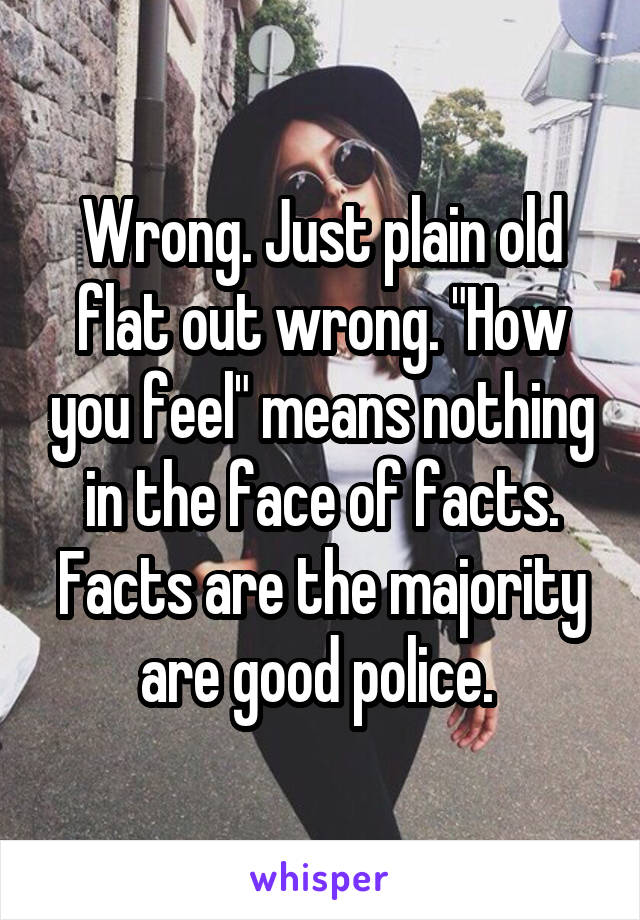 Wrong. Just plain old flat out wrong. "How you feel" means nothing in the face of facts. Facts are the majority are good police. 