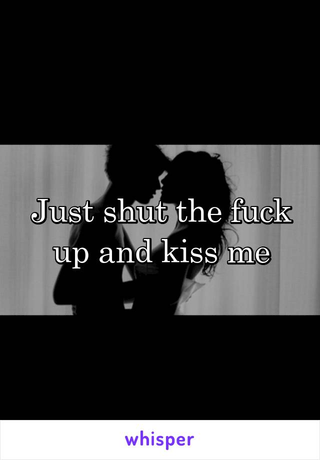 Just shut the fuck up and kiss me