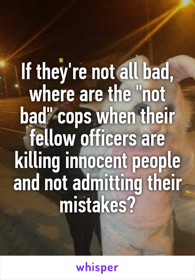 If they're not all bad, where are the "not bad" cops when their fellow officers are killing innocent people and not admitting their mistakes?