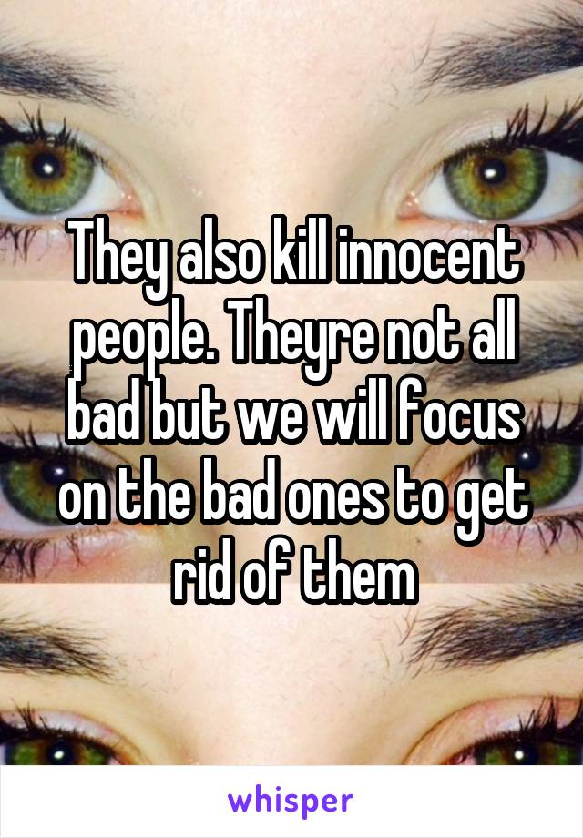 They also kill innocent people. Theyre not all bad but we will focus on the bad ones to get rid of them