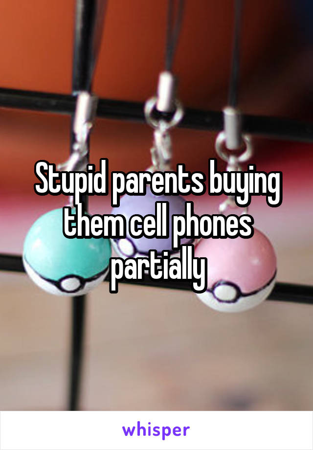 Stupid parents buying them cell phones partially