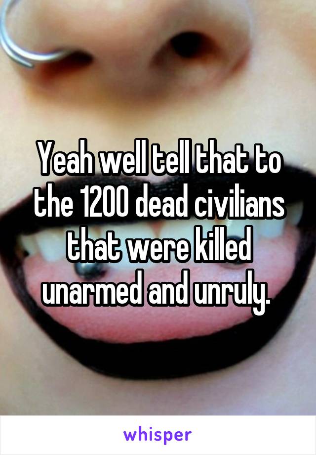 Yeah well tell that to the 1200 dead civilians that were killed unarmed and unruly. 