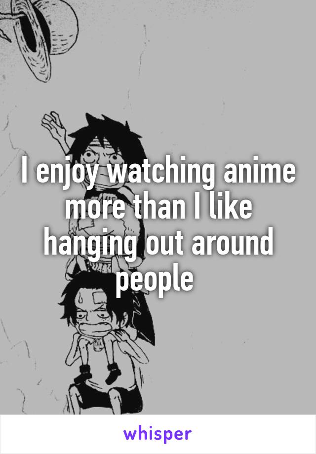 I enjoy watching anime more than I like hanging out around people 