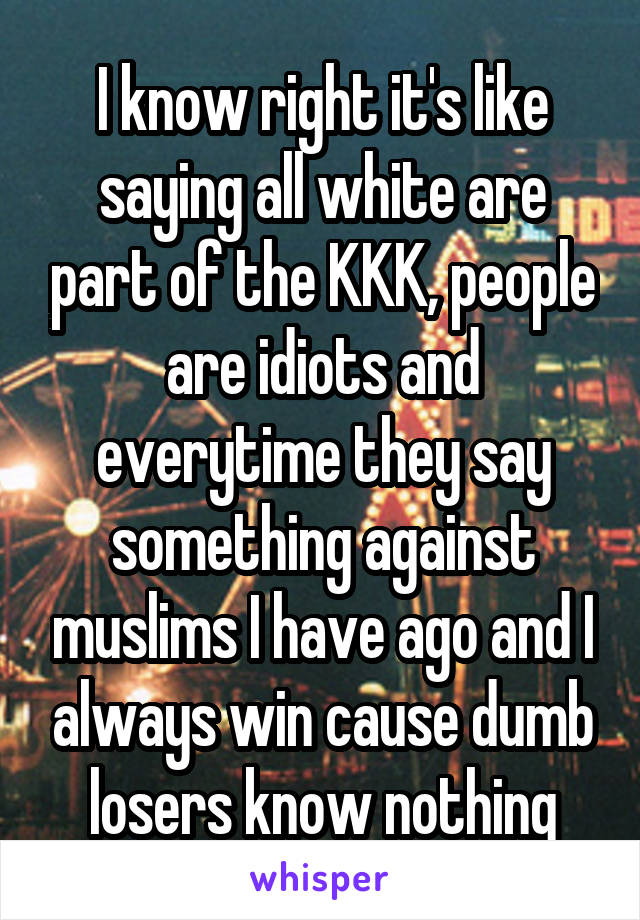 I know right it's like saying all white are part of the KKK, people are idiots and everytime they say something against muslims I have ago and I always win cause dumb losers know nothing