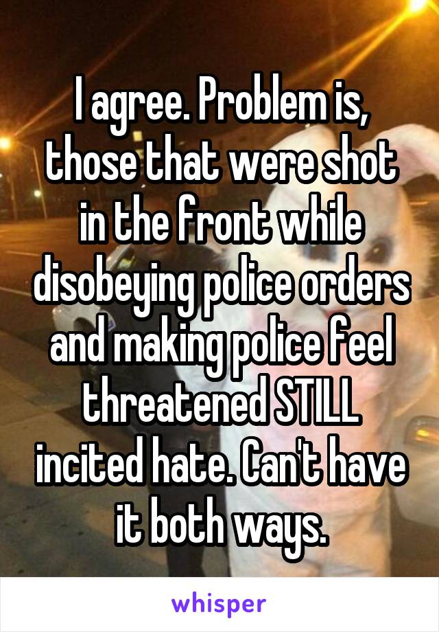 I agree. Problem is, those that were shot in the front while disobeying police orders and making police feel threatened STILL incited hate. Can't have it both ways.