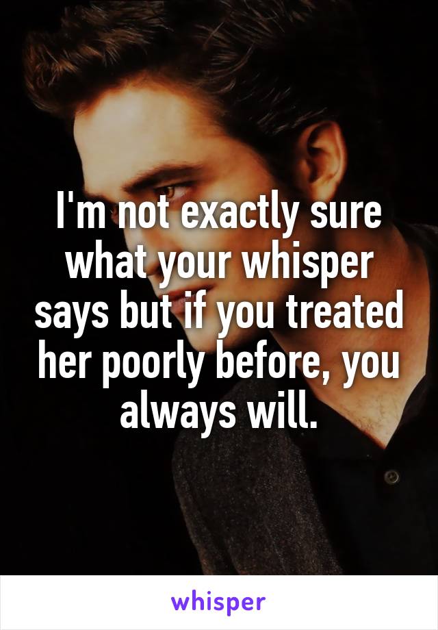 I'm not exactly sure what your whisper says but if you treated her poorly before, you always will.