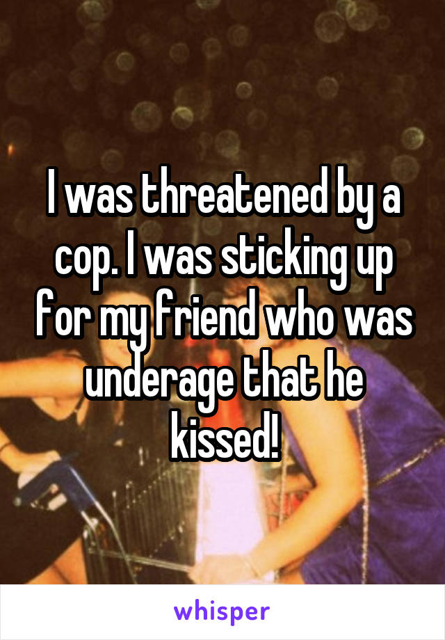 I was threatened by a cop. I was sticking up for my friend who was underage that he kissed!