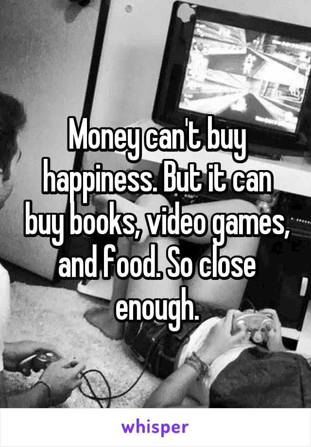 Money can't buy happiness. But it can buy books, video games, and food. So close enough.