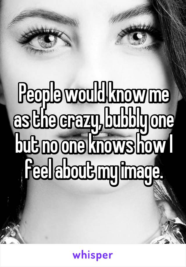 People would know me as the crazy, bubbly one but no one knows how I feel about my image.