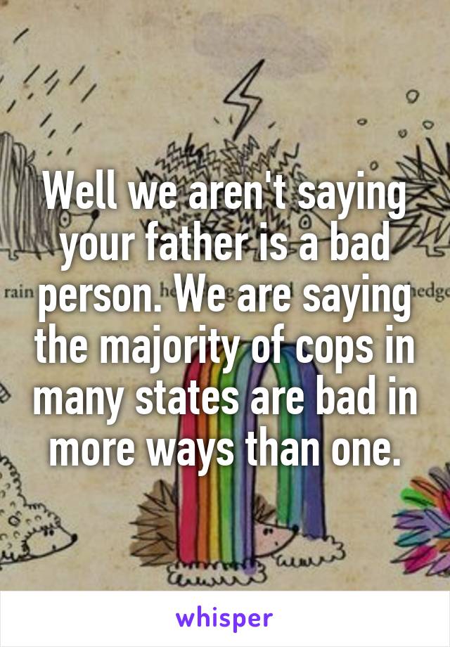 Well we aren't saying your father is a bad person. We are saying the majority of cops in many states are bad in more ways than one.