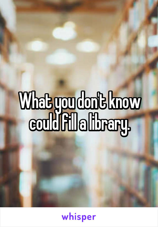 What you don't know could fill a library.