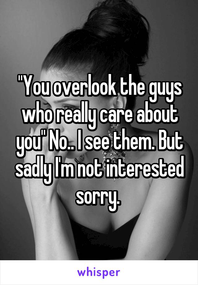 "You overlook the guys who really care about you" No.. I see them. But sadly I'm not interested sorry. 