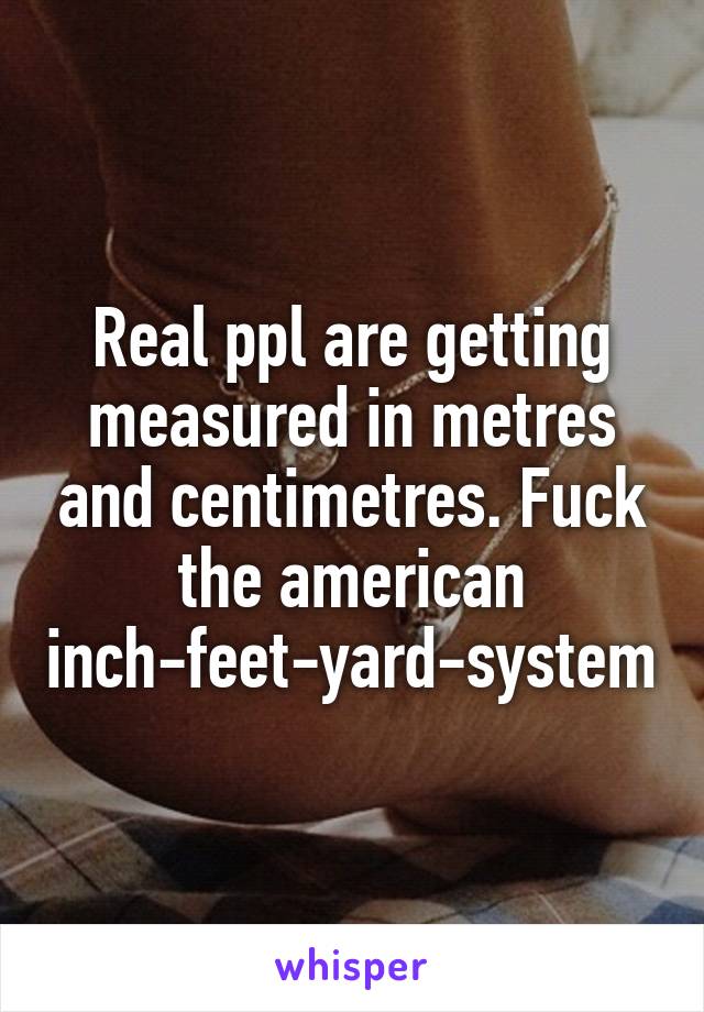 Real ppl are getting measured in metres and centimetres. Fuck the american inch-feet-yard-system