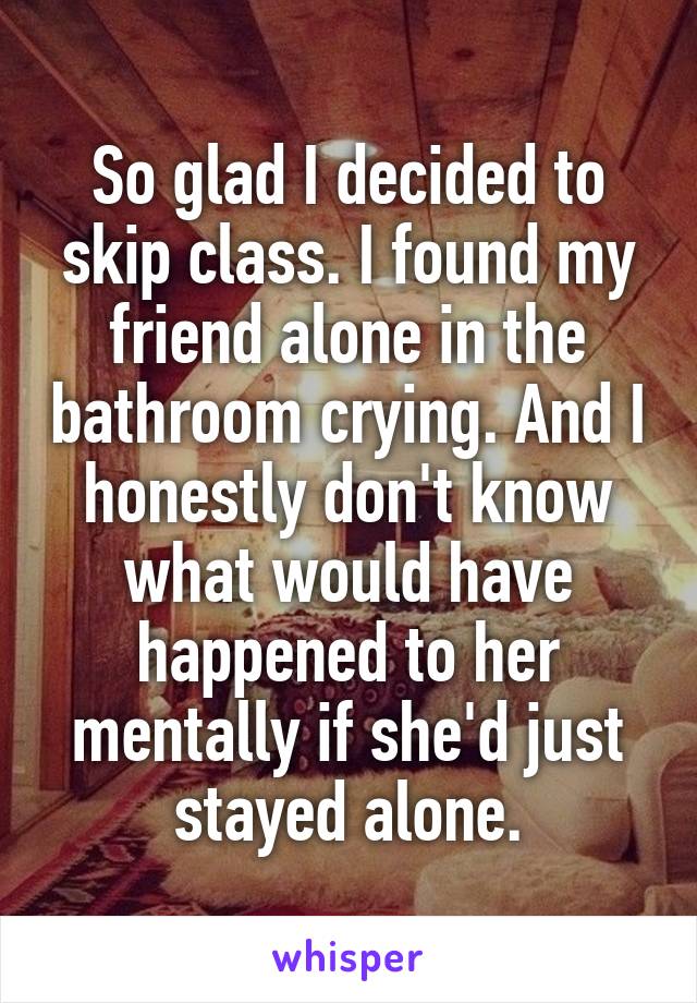 So glad I decided to skip class. I found my friend alone in the bathroom crying. And I honestly don't know what would have happened to her mentally if she'd just stayed alone.