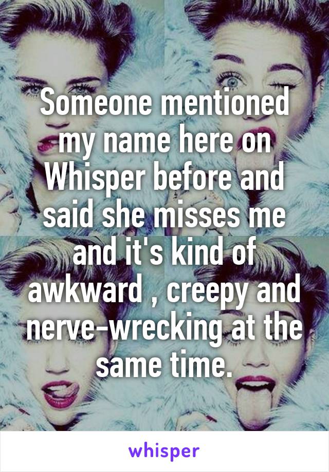 Someone mentioned my name here on Whisper before and said she misses me and it's kind of awkward , creepy and nerve-wrecking at the same time.