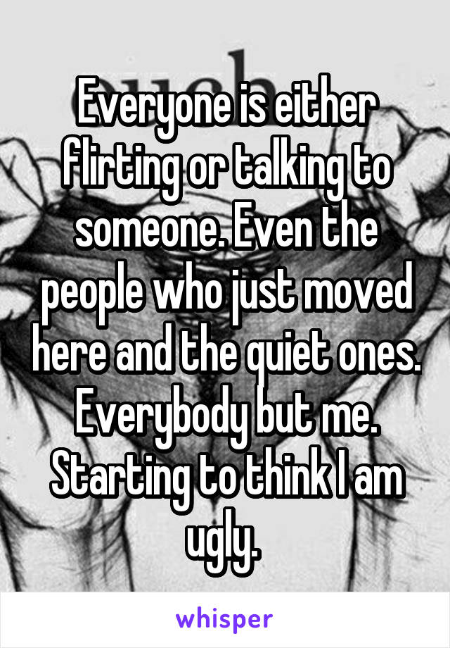 Everyone is either flirting or talking to someone. Even the people who just moved here and the quiet ones. Everybody but me. Starting to think I am ugly. 