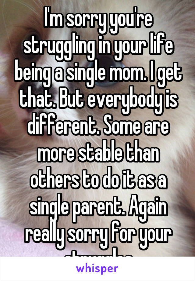 I'm sorry you're struggling in your life being a single mom. I get that. But everybody is different. Some are more stable than others to do it as a single parent. Again really sorry for your struggles