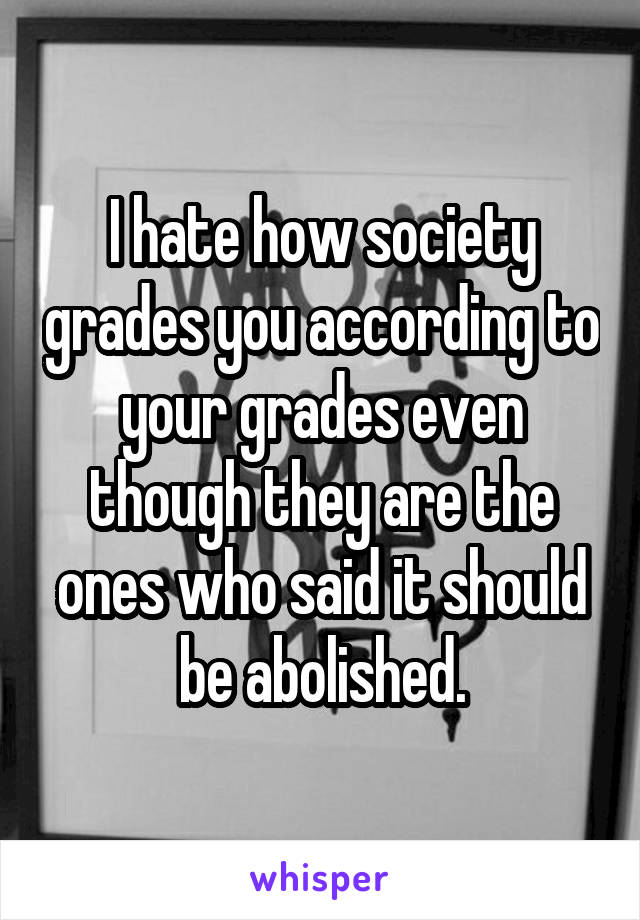 I hate how society grades you according to your grades even though they are the ones who said it should be abolished.