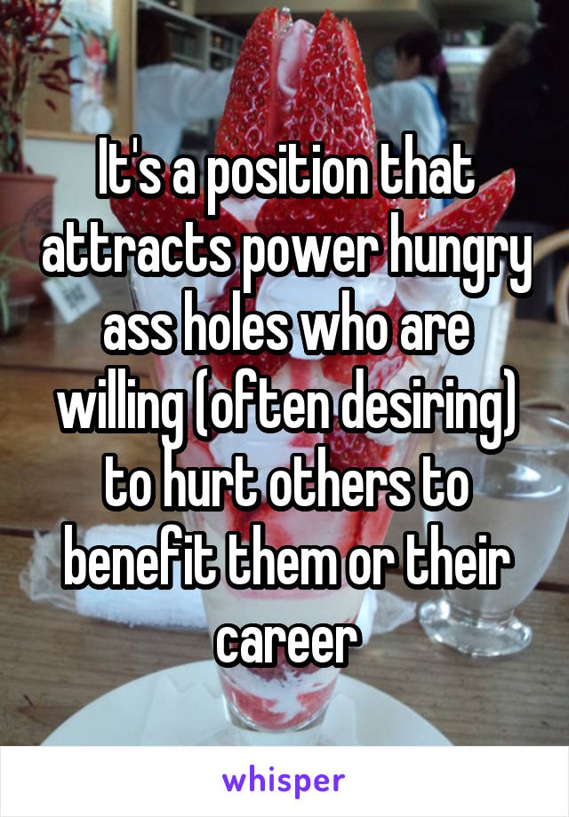 It's a position that attracts power hungry ass holes who are willing (often desiring) to hurt others to benefit them or their career