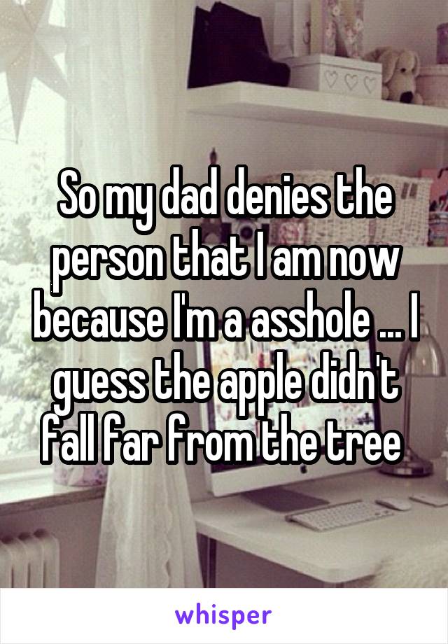 So my dad denies the person that I am now because I'm a asshole ... I guess the apple didn't fall far from the tree 