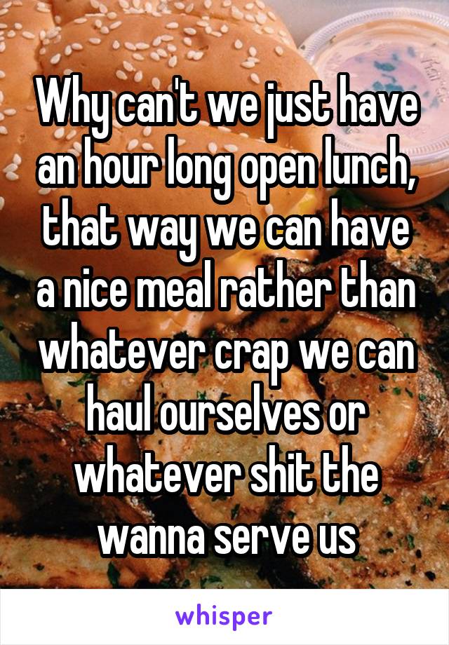 Why can't we just have an hour long open lunch, that way we can have a nice meal rather than whatever crap we can haul ourselves or whatever shit the wanna serve us