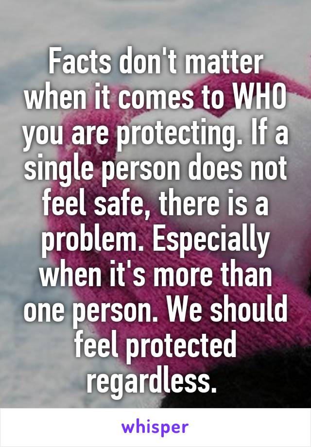 Facts don't matter when it comes to WHO you are protecting. If a single person does not feel safe, there is a problem. Especially when it's more than one person. We should feel protected regardless. 