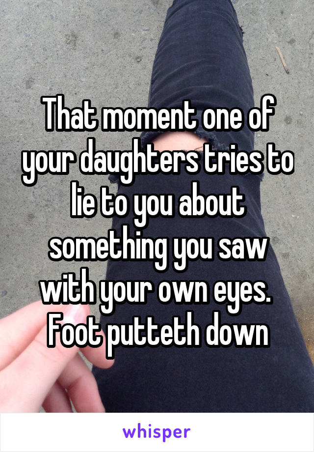 That moment one of your daughters tries to lie to you about something you saw with your own eyes.  Foot putteth down