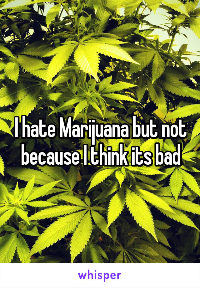 I hate Marijuana but not because I think its bad