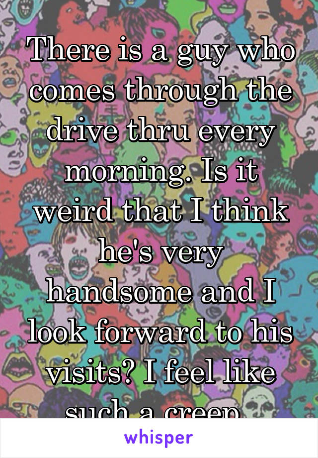 There is a guy who comes through the drive thru every morning. Is it weird that I think he's very handsome and I look forward to his visits? I feel like such a creep. 