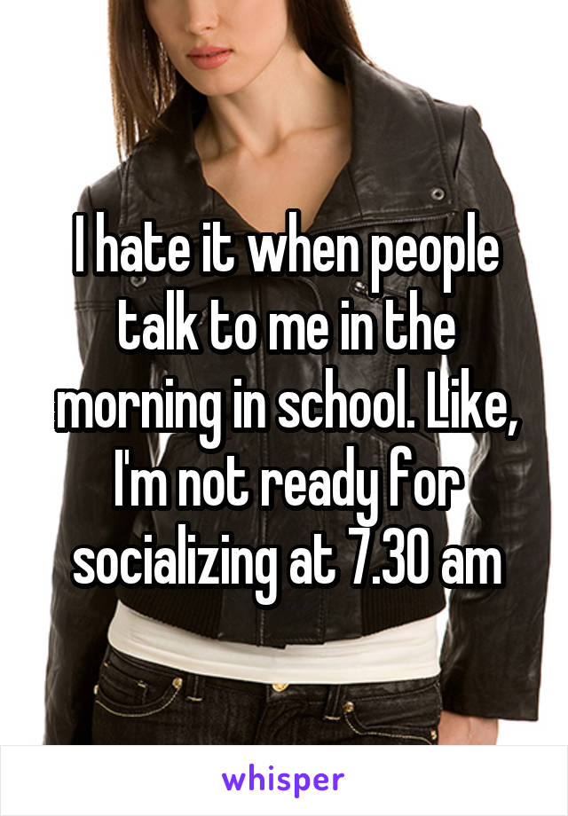 I hate it when people talk to me in the morning in school. Like, I'm not ready for socializing at 7.30 am