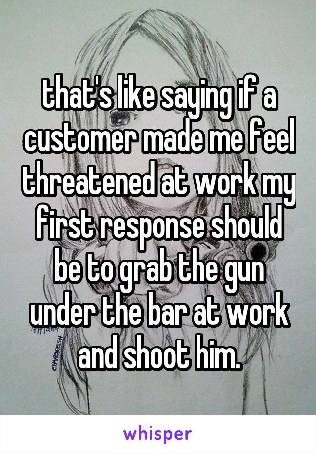 that's like saying if a customer made me feel threatened at work my first response should be to grab the gun under the bar at work and shoot him.