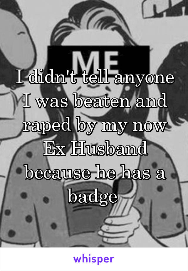 I didn't tell anyone I was beaten and raped by my now Ex Husband because he has a badge 