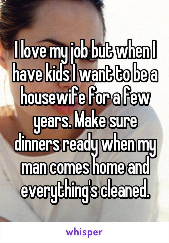 I love my job but when I have kids I want to be a housewife for a few years. Make sure dinners ready when my man comes home and everything's cleaned.