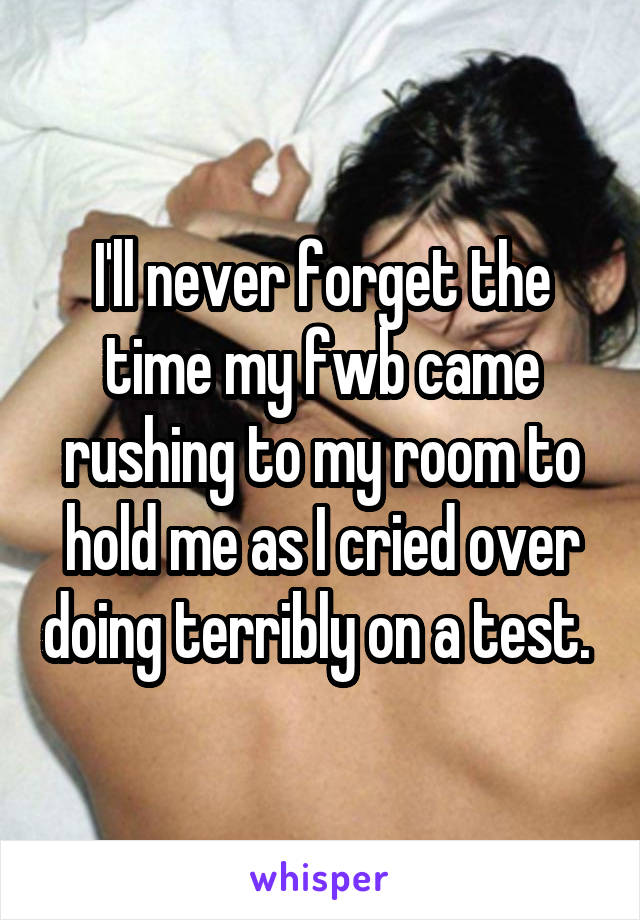 I'll never forget the time my fwb came rushing to my room to hold me as I cried over doing terribly on a test. 