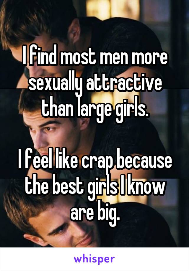 I find most men more sexually attractive than large girls.

I feel like crap because the best girls I know are big.