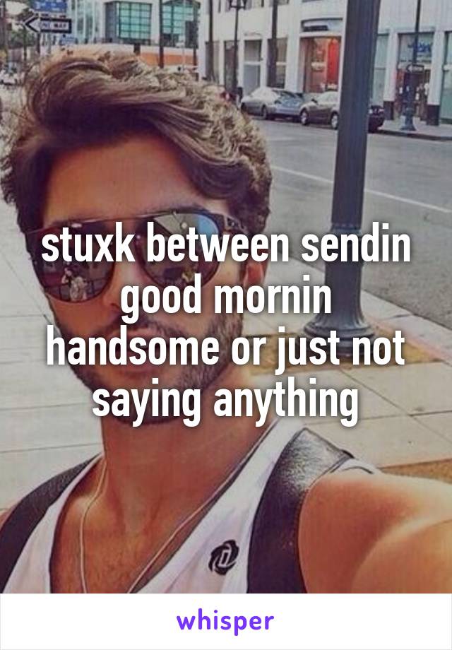 stuxk between sendin good mornin handsome or just not saying anything