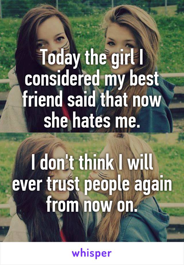 Today the girl I considered my best friend said that now she hates me.

I don't think I will ever trust people again from now on.